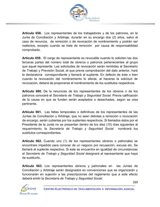 215
Centro Electrónico de Documentación e Información Judicial
Artículo 658. Los representantes de los trabajadores y de los patronos, en la
Junta de Conciliación y Arbitraje, durarán en su encargo dos (2) años, salvo el
caso de renuncia, de remoción o de revocación de nombramiento y podrán ser
reelectos, excepto cuando se trate de remoción por causa de responsabilidad
comprobada.
Artículo 659. El cargo de representante es revocable cuando lo soliciten las dos
terceras partes del número total de obreros o patronos pertenecientes al grupo
que aquel represente. Las solicitudes de revocación serán remitidas al Secretario
de Trabajo y Previsión Social, el que previa comprobación del dato anterior, hará
la declaratoria correspondiente y llamará al suplente. En defecto de éste o bien
cuando la revocación del nombramiento lo afecte, al hacerse la solicitud de
revocación, deberá de proponerse el nombramiento de los sustitutos respectivos.
Artículo 660. De la renuncias de los representantes de los obreros o de los
patronos conocerá el Secretario de Trabajo y Seguridad Social. Previa calificación
de la causa en que se funden serán aceptados o desechadas, según se crea
pertinente.
Artículo 661. Las faltas temporales o definitivas de los representantes de las
Juntas de Conciliación y Arbitraje, que no sean debidas a remoción o revocación
de encargo, serán cubiertas por los suplentes respectivos. Si llamados éstos por el
Presidente de la Junta no se presentan dentro de los diez (10) días siguientes al
requerimiento, la Secretaría de Trabajo y Seguridad Social nombrará los
sustitutos correspondientes.
Artículo 662. Cuando uno (1) de los representantes obreros o patronales se
encontrare impedido para conocer de un negocio por recusación, excusa etc. Se
llamará al suplente respectivo. Si este se encuentra en igualdad de circunstancias
el Secretario de Trabajo y Seguridad Social designará al representante que haya
de sustituirlo.
Artículo 663. Los representantes obreros y patronales en las Juntas de
Conciliación y Arbitraje serán designados en convenciones que se organizarán y
funcionarán en sujeción a las prescripciones del reglamento que a este efecto
deberá emitir la Secretaría de Trabajo y Seguridad Social.
 
