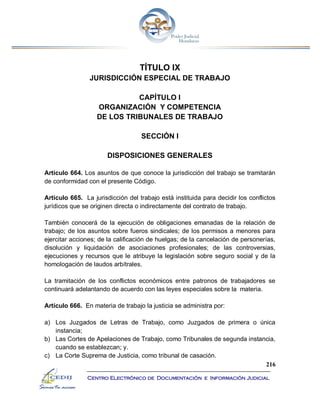216
Centro Electrónico de Documentación e Información Judicial
TÍTULO IX
JURISDICCIÓN ESPECIAL DE TRABAJO
CAPÍTULO I
ORGANIZACIÓN Y COMPETENCIA
DE LOS TRIBUNALES DE TRABAJO
SECCIÓN I
DISPOSICIONES GENERALES
Artículo 664. Los asuntos de que conoce la jurisdicción del trabajo se tramitarán
de conformidad con el presente Código.
Artículo 665. La jurisdicción del trabajo está instituida para decidir los conflictos
jurídicos que se originen directa o indirectamente del contrato de trabajo.
También conocerá de la ejecución de obligaciones emanadas de la relación de
trabajo; de los asuntos sobre fueros sindicales; de los permisos a menores para
ejercitar acciones; de la calificación de huelgas; de la cancelación de personerías,
disolución y liquidación de asociaciones profesionales; de las controversias,
ejecuciones y recursos que le atribuye la legislación sobre seguro social y de la
homologación de laudos arbítrales.
La tramitación de los conflictos económicos entre patronos de trabajadores se
continuará adelantando de acuerdo con las leyes especiales sobre la materia.
Artículo 666. En materia de trabajo la justicia se administra por:
a) Los Juzgados de Letras de Trabajo, como Juzgados de primera o única
instancia;
b) Las Cortes de Apelaciones de Trabajo, como Tribunales de segunda instancia,
cuando se establezcan; y.
c) La Corte Suprema de Justicia, como tribunal de casación.
 