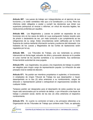 217
Centro Electrónico de Documentación e Información Judicial
Artículo 667. Los jueces de trabajo son independientes en el ejercicio de sus
funciones y no están sometidos más que a la Constitución y a la ley. Pero los
inferiores están obligados a acatar y cumplir las decisiones que dicten sus
superiores jerárquicos al revocar o reformar, en virtud de recursos legales, las
resoluciones proferidas por aquellos.
Artículo 668. Los Magistrados y Jueces no podrán se separados de sus
funciones sino en los casos de delito en cuya averiguación hubiere recaído auto
de prisión o declaratoria de reo, por mala conducta o por cumplimiento en las
obligaciones de su cargo. Estas circunstancias serán calificadas por la Corte
Suprema de Justicia mediante información sumaria y audiencia del interesado. Los
traslados de los Jueces y Magistrados de las Cortes de Apelaciones serán
regulados por la Ley.
Artículo 669. Los Tribunales de Trabajo, una vez reclamada su primera
intervención en forma legal, actuarán de oficio y procurarán abreviar en lo posible
el curso normal de los asuntos sometidos a su conocimiento. Sus sentencias
firmes tendrán autoridad de cosa juzgada.
Artículo 670. Los magistrados, los jueces y los inspectores de trabajo no podrán
ser elegidos para ningún cargo de representación popular. La infracción de este
precepto vicia la nulidad de elección.
Artículo 671. No podrán ser miembros propietarios ni suplentes, ni funcionarios,
ni empleados de ningún Tribunal de Trabajo los que desempeñen o hayan
desempeñado en lo dos (2) años anteriores a su nombramiento, cargos de
dirección o representación judicial o extrajudicial en organizaciones sociales de
cualquier índole.
Tampoco podrán ser designados para el desempeño de estos puestos los que
hayan sido sancionados por la comisión de delitos o por infracción a las leyes de
trabajo o previsión social, dentro de los dos (2) años anteriores al respectivo
nombramiento.
Artículo 672. En cuanto no contraríen el texto y los principios referentes a la
Organización de los Tribunales de Trabajo que contiene este Título, se aplicarán
 
