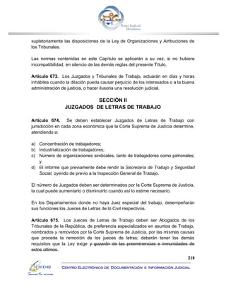 218
Centro Electrónico de Documentación e Información Judicial
supletoriamente las disposiciones de la Ley de Organizaciones y Atribuciones de
los Tribunales.
Las normas contenidas en este Capítulo se aplicarán a su vez, si no hubiere
incompatibilidad, en silencio de las demás reglas del presente Título.
Artículo 673. Los Juzgados y Tribunales de Trabajo, actuarán en días y horas
inhábiles cuando la dilación pueda causar perjuicio de los interesados o a la buena
administración de justicia, o hacer ilusoria una resolución judicial.
SECCIÓN II
JUZGADOS DE LETRAS DE TRABAJO
Artículo 674. Se deben establecer Juzgados de Letras de Trabajo con
jurisdicción en cada zona económica que la Corte Suprema de Justicia determine,
atendiendo a:
a) Concentración de trabajadores;
b) Industrialización de trabajadores;
c) Número de organizaciones sindicales, tanto de trabajadores como patronales;
y,
d) El informe que previamente debe rendir la Secretaría de Trabajo y Seguridad
Social, oyendo de previo a la Inspección General de Trabajo.
El número de Juzgados deben ser determinados por la Corte Suprema de Justicia,
la cual puede aumentarlo o disminuirlo cuando así lo estime necesario.
En los Departamentos donde no haya Juez especial del trabajo, desempeñarán
sus funciones los Jueces de Letras de lo Civil respectivos.
Artículo 675. Los Jueces de Letras de Trabajo deben ser Abogados de los
Tribunales de la República, de preferencia especializados en asuntos de Trabajo,
nombrados y removidos por la Corte Suprema de Justicia, por las mismas causas
que procede la remoción de los jueces de letras; deberán tener los demás
requisitos que la Ley exige y gozarán de las preeminencias e inmunidades de
estos últimos.
 