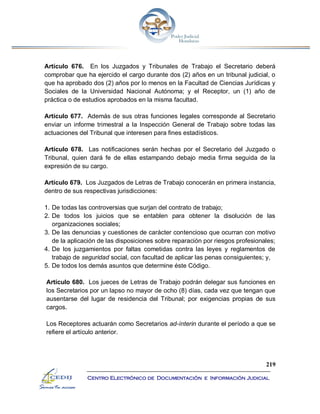 219
Centro Electrónico de Documentación e Información Judicial
Artículo 676. En los Juzgados y Tribunales de Trabajo el Secretario deberá
comprobar que ha ejercido el cargo durante dos (2) años en un tribunal judicial, o
que ha aprobado dos (2) años por lo menos en la Facultad de Ciencias Jurídicas y
Sociales de la Universidad Nacional Autónoma; y el Receptor, un (1) año de
práctica o de estudios aprobados en la misma facultad.
Artículo 677. Además de sus otras funciones legales corresponde al Secretario
enviar un informe trimestral a la Inspección General de Trabajo sobre todas las
actuaciones del Tribunal que interesen para fines estadísticos.
Artículo 678. Las notificaciones serán hechas por el Secretario del Juzgado o
Tribunal, quien dará fe de ellas estampando debajo media firma seguida de la
expresión de su cargo.
Artículo 679. Los Juzgados de Letras de Trabajo conocerán en primera instancia,
dentro de sus respectivas jurisdicciones:
1. De todas las controversias que surjan del contrato de trabajo;
2. De todos los juicios que se entablen para obtener la disolución de las
organizaciones sociales;
3. De las denuncias y cuestiones de carácter contencioso que ocurran con motivo
de la aplicación de las disposiciones sobre reparación por riesgos profesionales;
4. De los juzgamientos por faltas cometidas contra las leyes y reglamentos de
trabajo de seguridad social, con facultad de aplicar las penas consiguientes; y,
5. De todos los demás asuntos que determine éste Código.
Artículo 680. Los jueces de Letras de Trabajo podrán delegar sus funciones en
los Secretarios por un lapso no mayor de ocho (8) días, cada vez que tengan que
ausentarse del lugar de residencia del Tribunal; por exigencias propias de sus
cargos.
Los Receptores actuarán como Secretarios ad-ínterin durante el período a que se
refiere el artículo anterior.
 