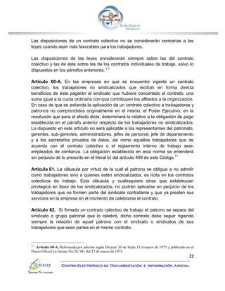22
Centro Electrónico de Documentación e Información Judicial
Las disposiciones de un contrato colectivo no se considerarán contrarias a las
leyes cuando sean más favorables para los trabajadores.
Las disposiciones de las leyes prevalecerán siempre sobre las del contrato
colectivo y las de éste sobre las de los contratos individuales de trabajo, salvo lo
dispuestos en los párrafos anteriores. (*)
Artículo 60-A. En las empresas en que se encuentre vigente un contrato
colectivo, los trabajadores no sindicalizados que reciban en forma directa
beneficios de ésta pagarán al sindicato que hubiere concertado el contrato, una
suma igual a la cuota ordinaria con que contribuyen los afiliados a la organización.
En caso de que se extienda la aplicación de un contrato colectivo a trabajadores y
patronos no comprendidos originalmente en el mismo, el Poder Ejecutivo, en la
resolución que para el efecto dicte, determinará lo relativo a la obligación de pago
establecida en el párrafo anterior respecto de los trabajadores no sindicalizados.
Lo dispuesto en este artículo no será aplicable a los representantes del patronato,
gerentes, sub-gerentes, administradores, jefes de personal, jefe de departamento
y a los secretarios privados de éstos, así como aquellos trabajadores que de
acuerdo con el contrato colectivo o el reglamento interno de trabajo sean
empleados de confianza. La obligación establecida en esta norma se entenderá
sin perjuicio de lo prescrito en el literal b) del artículo 499 de este Código.11
Artículo 61. La cláusula por virtud de la cual el patrono se obligue a no admitir
como trabajadores sino a quienes estén sindicalizados, es lícita en los contratos
colectivos de trabajo. Esta cláusula y cualesquiera otras que establezcan
privilegios en favor de los sindicalizados, no podrán aplicarse en perjuicio de los
trabajadores que no formen parte del sindicato contratante y que ya presten sus
servicios en la empresa en el momento de celebrarse el contrato.
Artículo 62. Si firmado un contrato colectivo de trabajo el patrono se separa del
sindicato o grupo patronal que lo celebró, dicho contrato debe seguir rigiendo
siempre la relación de aquel patrono con el sindicato o sindicatos de sus
trabajadores que sean partes en el mismo contrato.
11
Artículo 60-A. Reformado por adición según Decreto 30 de fecha 15 d marzo de 1973 y publicado en el
Diario Oficial La Gaceta No.20, 941 del 27 de marzo de 1973.
 