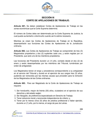 220
Centro Electrónico de Documentación e Información Judicial
SECCIÓN III
CORTE DE APELACIONES DE TRABAJO.
Artículo 681. Se deben establecer Cortes de Apelaciones de Trabajo en las
zonas económicas que la Corte Suprema determine.
El número de Cortes debe ser determinado por la Corte Suprema de Justicia, la
cual puede aumentarlo o disminuirlo cuando así lo estime necesario.
Mientras se crean las Cortes de Apelaciones de Trabajo en la República,
desempeñarán sus funciones las Cortes de Apelaciones de la Jurisdicción
ordinaria.
Artículo 682. Las Cortes de Apelaciones de Trabajo se compondrán de tres (3)
Magistrados propietarios y dos (2) suplentes cada una, y serán regidas por un
Presidente, que será uno de los miembros propietarios.
Las funciones del Presidente durarán un (1) año, contado desde el dos (2) de
enero y serán desempeñadas por los miembros del Tribunal, turnándose por
orden de antigüedad.
Los Magistrados tienen el rango y precedencia correspondiente a su antigüedad
en el servicio del Tribunal y durará en el ejercicio de sus cargos tres (3) años,
pudiendo ser removidos por las mismas causas que proceden para la remoción
de los Magistrados de las Cortes ordinarias.
Artículo 683. Para ser Magistrado de la Corte de Apelaciones de Trabajo se
requiere:
1. Ser hondureño, mayor de treinta (30) años, ciudadano en el ejercicio de sus
derechos y del estado seglar;
2. Ser Abogado, de preferencia especializado en Derecho de Trabajo;
3. Tener solvencia moral y reconocida independencia de criterio; y,
4. Tener por lo menos cinco (5) años de práctica profesional o haber ejercido,
durante un (1) año, por lo menos, el cargo de juez de Letras.
 
