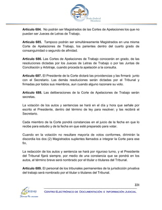 221
Centro Electrónico de Documentación e Información Judicial
Artículo 684. No podrán ser Magistrados de las Cortes de Apelaciones los que no
puedan ser Jueces de Letras de Trabajo.
Artículo 685. Tampoco podrán ser simultáneamente Magistrados en una misma
Corte de Apelaciones de Trabajo, los parientes dentro del cuarto grado de
consanguinidad o segundo de afinidad.
Artículo 686. Las Cortes de Apelaciones de Trabajo conocerán en grado, de las
resoluciones dictadas por los Jueces de Letras de Trabajo o por las Juntas de
Conciliación y Arbitraje, cuando proceda la apelación a la consulta.
Artículo 687. El Presidente de la Corte dictará las providencias y las firmará junto
con el Secretario. Las demás resoluciones serán dictadas por el Tribunal y
firmadas por todos sus miembros, aun cuando alguno razonare su voto.
Artículo 688. Las deliberaciones de la Corte de Apelaciones de Trabajo serán
secretas.
La votación de los autos y sentencias se hará en el día y hora que señale por
escrito el Presidente, dentro del término de ley para resolver; y las recibirá el
Secretario.
Cada miembro de la Corte pondrá constancias en el juicio de la fecha en que lo
recibe para estudio y de la fecha en que esté preparado para votar.
Cuando en la votación no resultare mayoría de votos conformes, dirimirán la
discordia los dos (2) Magistrados suplentes llamados a integrar la Corte para ese
fin.
La redacción de los autos y sentencia se hará por riguroso turno, y el Presidente
del Tribunal fijará siempre, por medio de una constancia que se pondrá en los
autos, el término breve será nombrado por el titular o titulares del Tribunal.
Artículo 689. El personal de los tribunales permanentes de la jurisdicción privativa
del trabajo será nombrado por el titular o titulares del Tribunal.
 