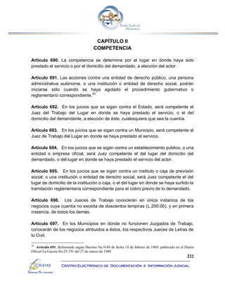 222
Centro Electrónico de Documentación e Información Judicial
CAPÍTULO II
COMPETENCIA
Artículo 690. La competencia se determina por el lugar en donde haya sido
prestado el servicio o por el domicilio del demandado, a elección del actor.
Artículo 691. Las acciones contra una entidad de derecho público, una persona
administrativa autónoma, o una institución o entidad de derecho social, podrán
iniciarse sólo cuando se haya agotado el procedimiento gubernativo o
reglamentario correspondiente.50
Artículo 692. En los juicios que se sigan contra el Estado, será competente el
Juez del Trabajo del Lugar en donde se haya prestado el servicio, o el del
domicilio del demandante, a elección de éste, cualesquiera que sea la cuantía.
Artículo 693. En los juicios que se sigan contra un Municipio, será competente el
Juez de Trabajo del Lugar en donde se haya prestado el servicio.
Artículo 694. En los juicios que se sigan contra un establecimiento público, o una
entidad o empresa oficial, será Juez competente el del lugar del domicilio del
demandado, o del lugar en donde se haya prestado el servicio del actor.
Artículo 695. En los juicios que se sigan contra un instituto o caja de previsión
social, o una institución o entidad de derecho social, será Juez competente el del
lugar de domicilio de la institución o caja, o el del lugar en donde se haya surtido la
tramitación reglamentaria correspondiente para el cobro previo de lo demandado.
Artículo 696. Los Jueces de Trabajo conocerán en única instancia de los
negocios cuya cuantía no exceda de doscientos lempiras (L.200.00), y en primera
instancia, de todos los demás.
Artículo 697. En los Municipios en donde no funcionen Juzgados de Trabajo,
conocerán de los negocios atribuidos a éstos, los respectivos Jueces de Letras de
lo Civil.
50
Artículo 691. Reformado según Decreto No.9-89 de fecha 14 de febrero de 1989, publicado en el Diario
Oficial La Gaceta No.25,791 del 27 de marzo de 1989.
 