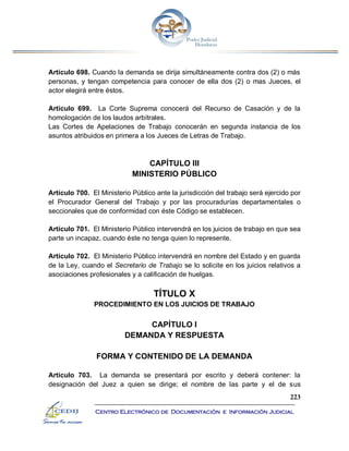 223
Centro Electrónico de Documentación e Información Judicial
Artículo 698. Cuando la demanda se dirija simultáneamente contra dos (2) o más
personas, y tengan competencia para conocer de ella dos (2) o mas Jueces, el
actor elegirá entre éstos.
Artículo 699. La Corte Suprema conocerá del Recurso de Casación y de la
homologación de los laudos arbítrales.
Las Cortes de Apelaciones de Trabajo conocerán en segunda instancia de los
asuntos atribuidos en primera a los Jueces de Letras de Trabajo.
CAPÍTULO III
MINISTERIO PÚBLICO
Artículo 700. El Ministerio Público ante la jurisdicción del trabajo será ejercido por
el Procurador General del Trabajo y por las procuradurías departamentales o
seccionales que de conformidad con éste Código se establecen.
Artículo 701. El Ministerio Público intervendrá en los juicios de trabajo en que sea
parte un incapaz, cuando éste no tenga quien lo represente.
Artículo 702. El Ministerio Público intervendrá en nombre del Estado y en guarda
de la Ley, cuando el Secretario de Trabajo se lo solicite en los juicios relativos a
asociaciones profesionales y a calificación de huelgas.
TÍTULO X
PROCEDIMIENTO EN LOS JUICIOS DE TRABAJO
CAPÍTULO I
DEMANDA Y RESPUESTA
FORMA Y CONTENIDO DE LA DEMANDA
Artículo 703. La demanda se presentará por escrito y deberá contener: la
designación del Juez a quien se dirige; el nombre de las parte y el de sus
 