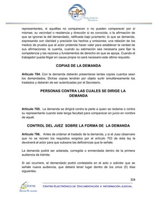 224
Centro Electrónico de Documentación e Información Judicial
representantes, si aquéllas no comparecen o no pueden comparecer por sí
mismas; su vecindad o residencia y dirección si es conocida, o la afirmación de
que se ignoras la del demandado, ratificada bajo juramento; lo que se demanda,
expresando con claridad y precisión los hechos y omisiones; una relación de los
medios de prueba que el actor pretenda hacer valer para establecer la verdad de
sus afirmaciones; la cuantía, cuando su estimación sea necesaria para fijar la
competencia y las razones y fundamentos de derecho en que se apoya. Cuando el
trabajador pueda litigar en causa propia no será necesario este último requisito.
COPIAS DE LA DEMANDA
Artículo 704. Con la demanda deberán presentarse tantas copias cuantos sean
los demandados. Dichas copias tendrán por objeto surtir simultáneamente los
traslados y deberán de ser autenticadas por el Secretario.
PERSONAS CONTRA LAS CUALES SE DIRIGE LA
DEMANDA
Artículo 705. La demanda se dirigirá contra la parte a quien se reclama o contra
su representante cuando éste tenga facultad para comparecer en juicio en nombre
de aquél.
CONTROL DEL JUEZ SOBRE LA FORMA DE LA DEMANDA
Artículo 706. Antes de ordenar el traslado de la demanda, y si el Juez observare
que no se reúnen los requisitos exigidos por el artículo 703 de ésta ley la
devolverá al actor para que subsane las deficiencias que le señale.
La demanda podrá ser aclarada, corregida o enmendada dentro de la primera
audiencia de trámite.
Si así ocurriere, el demandado podrá contestarla en el acto o solicitar que se
señale nueva audiencia, que deberá tener lugar dentro de los cinco (5) días
siguientes.
 