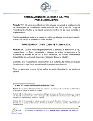 225
Centro Electrónico de Documentación e Información Judicial
NOMBRAMIENTO DEL CURADOR AD-LITEM
PARA EL DEMANDADO
Artículo 707. Si fuere conocido el domicilio el Juez procederá al emplazamiento
del demandado , de conformidad con los artículos 264, 265, y 266, del Código de
Procedimientos Civiles, y no dictará sentencia mientras no se haya cumplido el
emplazamiento.
Si el demandado se oculta o se ignora su residencia, el Juez, previa comprobación
sumaria del hecho, le nombrará curador ad-litem.51
PROCEDIMIENTOS EN CASO DE CONTUMACIA
Artículo 708. Cuando notificada personalmente la demanda al demandado o a su
representante, no fuere contestada o ninguno de éstos compareciere a la
audiencia de trámite en el día y hora señalados, sin excusa debidamente
comprobada, se continuará el juicio sin necesidad de nueva citación.
Si el actor o su representante no concurriere a la audiencia de trámite, sin excusa
debidamente comprobada, se continuará el juicio sin su asistencia.
Si no compareciere ninguna de las partes, se seguirá la actuación sin asistencia
de ellas.
51
Artículo 707. Artículos del Código de Procedimientos Civiles:
Artículo 264. El término del emplazamiento para contestar a la demanda es de seis (6) días, si el demandado
se encuentra en el lugar del asiento del Tribunal.
Artículo 265. Si el demandado se encuentra fuera del lugar del asiento del Tribunal, el término para contestar
a la demanda es de seis (6) días, y uno (1) más por cada veinte kilómetros de distancia entre el lugar de la
residencia del demandado y el asiento del Tribunal.
Artículo 266. Si el demandado se hallare fuera del territorio de la República el término para contestar a la
demanda será el que fije prudencialmente el Tribunal, atendidas la distancia y facilidad o dificultad de las
comunicaciones
 