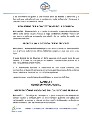 226
Centro Electrónico de Documentación e Información Judicial
Si se presentaren las partes o una de ellas antes de dictarse la sentencia, y el
Juez estimare justo el motivo de la inasistencia, podrá señalar día y hora para la
celebración de la audiencia de trámite.
REQUISITOS DE LA CONTESTACIÓN DE LA DEMANDA
Artículo 709. El demandado, al contestar la demanda, expresará cuales hechos
admite como ciertos y cuales rechaza o niega e indicará los hechos y razones en
que apoye su defensa, agregando una relación de los medios de prueba que
pretenda hacer valer.
PROPOSICIÓN Y DECISIÓN DE EXCEPCIONES
Artículo 710. El demandado deberá proponer, en la contestación de la demanda,
o en la primera audiencia de trámite, todas las excepciones que crea tener en su
favor.
El Juez decidirá de las dilatorias en dicha ausencia, si el asunto fuere de puro
derecho. Si hubiere hechos que probar deberán presentarse las pruebas en el
acto y el Juez resolverá allí mismo.
Si el demandante solicitare la celebración de una nueva audiencia para
contraprobar, el Juez si lo considera conveniente, podrá decretarla. Esta audiencia
deberá efectuarse dentro de los cinco (5) días siguientes.
Las excepciones perentorias serán decididas en la sentencia definitiva.
CAPÍTULO II
REPRESENTACIÓN JUDICIAL
INTERVENCIÓN DE ABOGADOS EN LOS JUICIOS DE TRABAJO
Artículo 711. Para litigar en causa propia o ajena se requerirá ser Abogado en
ejercicio legal de la profesión, salvo las excepciones de que trata éste Código. Las
partes podrán actuar por sí mismas, sin intervención de Abogados, en los juicios
de única instancia y en las audiencias de conciliación.
 