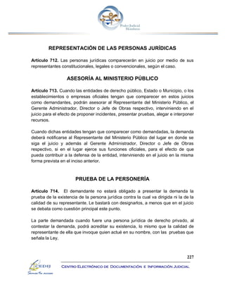 227
Centro Electrónico de Documentación e Información Judicial
REPRESENTACIÓN DE LAS PERSONAS JURÍDICAS
Artículo 712. Las personas jurídicas comparecerán en juicio por medio de sus
representantes constitucionales, legales o convencionales, según el caso.
ASESORÍA AL MINISTERIO PÚBLICO
Artículo 713. Cuando las entidades de derecho público, Estado o Municipio, o los
establecimientos o empresas oficiales tengan que comparecer en estos juicios
como demandantes, podrán asesorar al Representante del Ministerio Público, el
Gerente Administrador, Director o Jefe de Obras respectivo, interviniendo en el
juicio para el efecto de proponer incidentes, presentar pruebas, alegar e interponer
recursos.
Cuando dichas entidades tengan que comparecer como demandadas, la demanda
deberá notificarse al Representante del Ministerio Público del lugar en donde se
siga el juicio y además al Gerente Administrador, Director o Jefe de Obras
respectivo, si en el lugar ejerce sus funciones oficiales, para el efecto de que
pueda contribuir a la defensa de la entidad, interviniendo en el juicio en la misma
forma prevista en el inciso anterior.
PRUEBA DE LA PERSONERÍA
Artículo 714. El demandante no estará obligado a presentar la demanda la
prueba de la existencia de la persona jurídica contra la cual va dirigida ni la de la
calidad de su representante. Le bastará con designarlos, a menos que en el juicio
se debata como cuestión principal este punto.
La parte demandada cuando fuere una persona jurídica de derecho privado, al
contestar la demanda, podrá acreditar su existencia, lo mismo que la calidad de
representante de ella que invoque quien actué en su nombre, con las pruebas que
señala la Ley.
 