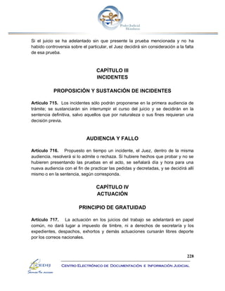 228
Centro Electrónico de Documentación e Información Judicial
Si el juicio se ha adelantado sin que presente la prueba mencionada y no ha
habido controversia sobre el particular, el Juez decidirá sin consideración a la falta
de esa prueba.
CAPÍTULO III
INCIDENTES
PROPOSICIÓN Y SUSTANCIÓN DE INCIDENTES
Artículo 715. Los incidentes sólo podrán proponerse en la primera audiencia de
trámite; se sustanciarán sin interrumpir el curso del juicio y se decidirán en la
sentencia definitiva, salvo aquellos que por naturaleza o sus fines requieran una
decisión previa.
AUDIENCIA Y FALLO
Artículo 716. Propuesto en tiempo un incidente, el Juez, dentro de la misma
audiencia, resolverá si lo admite o rechaza. Si hubiere hechos que probar y no se
hubieren presentando las pruebas en el acto, se señalará día y hora para una
nueva audiencia con el fin de practicar las pedidas y decretadas, y se decidirá allí
mismo o en la sentencia, según corresponda.
CAPÍTULO IV
ACTUACIÓN
PRINCIPIO DE GRATUIDAD
Artículo 717. La actuación en los juicios del trabajo se adelantará en papel
común, no dará lugar a impuesto de timbre, ni a derechos de secretaría y los
expedientes, despachos, exhortos y demás actuaciones cursarán libres deporte
por los correos nacionales.
 