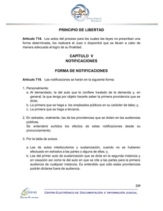 229
Centro Electrónico de Documentación e Información Judicial
PRINCIPIO DE LIBERTAD
Artículo 718. Los actos del proceso para los cuales las leyes no prescriban una
forma determinada, los realizará el Juez o dispondrá que se lleven a cabo de
manera adecuada al logro de su finalidad.
CAPÍTULO V
NOTIFICACIONES
FORMA DE NOTIFICACIONES
Artículo 719. Las notificaciones se harán en la siguiente forma:
1. Personalmente:
a. Al demandado, la del auto que le confiere traslado de la demanda y, en
general, la que tenga por objeto hacerle saber la primera providencia que se
dicte;
b. La primera que se haga a los empleados públicos en su carácter de tales; y,
c. La primera que se haga a terceros.
2. En estrados, oralmente, las de las providencias que se dicten en las audiencias
públicas.
Se entenderá surtidos los efectos de estas notificaciones desde su
pronunciamiento;
3. Por la tabla de avisos:
a. Las de autos interlocutorios y sustanciación, cuando no se hubieren
efectuado en estrados a las partes o alguna de ellas; y,
b. Las del primer auto de sustanciación que se dicte en la segunda instancia y
en casación así como la del auto en que se cite a las partes para la primera
audiencia de cualquier instancia. Es entendido que sólo estas providencias
podrán dictarse fuera de audiencia.
 