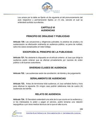 230
Centro Electrónico de Documentación e Información Judicial
Los avisos por la tabla se fijarán el día siguiente al del pronunciamiento del
auto respectivo y permanecerán fijados un (1) día, vencido el cual se
entenderá surtidos sus efectos.
CAPÍTULO VI
AUDIENCIAS
PRINCIPIO DE ORALIDAD Y PUBLICIDAD
Artículo 720. Las actuaciones y diligencias judiciales, la práctica de prueba y la
sustanciación se efectuarán oralmente en audiencia pública, so pena de nulidad,
salvo los casos exceptuados en éste Código.
EXCEPCIÓN AL PRINCIPIO DE LA PUBLICIDAD.
Artículo 721. No obstante lo dispuesto en el artículo anterior, el Juez que dirige la
audiencia podrá ordenar que se efectué privadamente por razones de orden
público o de buenas costumbres.
DIVERSAS CLASES DE AUDIENCIA
Artículo 722. Las audiencias serán de conciliación, de trámite y de juzgamiento.
SEÑALAMIENTO DE AUDIENCIAS
Artículo 723. Antes de terminarse toda audiencia, el Juez señalará fecha y hora
para efectuar la siguiente. En ningún caso podrán celebrarse más de cuatro (4)
audiencias de trámite.
RELATO DE AUDIENCIA
Artículo 724. El Secretario extenderá una acta de lo que ocurra en la audiencia y,
si los interesados lo piden y pagan el servicio, podrá tomarse una relación
taquigráfica o por otros medios técnicos de lo que en ella ocurra.
 