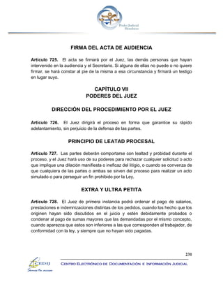 231
Centro Electrónico de Documentación e Información Judicial
FIRMA DEL ACTA DE AUDIENCIA
Artículo 725. El acta se firmará por el Juez, las demás personas que hayan
intervenido en la audiencia y el Secretario. Si alguna de ellas no puede o no quiere
firmar, se hará constar al pie de la misma a esa circunstancia y firmará un testigo
en lugar suyo.
CAPÍTULO VII
PODERES DEL JUEZ
DIRECCIÓN DEL PROCEDIMIENTO POR EL JUEZ
Artículo 726. El Juez dirigirá el proceso en forma que garantice su rápido
adelantamiento, sin perjuicio de la defensa de las partes.
PRINCIPIO DE LEATAD PROCESAL
Artículo 727. Las partes deberán comportarse con lealtad y probidad durante el
proceso, y el Juez hará uso de su poderes para rechazar cualquier solicitud o acto
que implique una dilación manifiesta o ineficaz del litigio, o cuando se convenza de
que cualquiera de las partes o ambas se sirven del proceso para realizar un acto
simulado o para perseguir un fin prohibido por la Ley.
EXTRA Y ULTRA PETITA
Artículo 728. El Juez de primera instancia podrá ordenar el pago de salarios,
prestaciones e indemnizaciones distintas de los pedidos, cuando los hecho que los
originen hayan sido discutidos en el juicio y estén debidamente probados o
condenar al pago de sumas mayores que las demandadas por el mismo concepto,
cuando aparezca que estos son inferiores a las que corresponden al trabajador, de
conformidad con la ley, y siempre que no hayan sido pagadas.
 