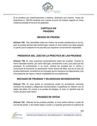 232
Centro Electrónico de Documentación e Información Judicial
Si la condena por indemnizaciones y salarios, alcanzare una cuantía mayor de
doscientos (L. 200.00) lempiras aún cuando el juicio se hubiere seguido en única
instancia procede el recurso de apelación.
CAPÍTULO VIII
PRUEBAS
MEDIOS DE PRUEBA
Artículo 729. Son admisibles todos los medios de prueba establecidos en la ley,
pero la prueba pericial sólo tendrá lugar cuando el Juez estime que debe asignar
un perito que lo asesore en los asuntos que requieran conocimientos especiales.
PRESENCIA DEL JUEZ EN LA PRÁCTICA DE LAS PRUEBAS
Artículo 730. El Juez practicará personalmente todas las pruebas. Cuando le
fuere imposible hacerlo, por razón del lugar, comisionará a otro Juez para que las
practique. El comisionado, a su turno, recibirá las pruebas por sí mismo y
comunicará al comitente su apreciación íntima acerca de ellas, que en el caso de
prueba testimonial, consistirá en el concepto que le merezcan los deponentes y las
circunstancias de mayor o menor credibilidad de sus testimonios.
RECHAZO DE PRUEBAS Y DILIGENCIAS INCONDUCENTES
Artículo 731. El Juez podrá en providencia podrá en providencia motivada
rechazar las pruebas y diligencias inconducentes o superfluas en relación con el
objeto del pleito. En cuanto a la prueba de testigos, el Juez no admitirá mas de
cuatro (4) para cada hecho.
PRUEBAS DE OFICIO
Artículo 732. Además de las pruebas pedidas, el Juez podrá ordenar a costa de
una de las partes, o de ambas según a quien o a quienes aprovecha la práctica de
 