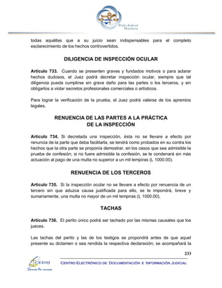 233
Centro Electrónico de Documentación e Información Judicial
todas aquéllas que a su juicio sean indispensables para el completo
esclarecimiento de los hechos controvertidos.
DILIGENCIA DE INSPECCIÓN OCULAR
Artículo 733. Cuando se presenten graves y fundados motivos o para aclarar
hechos dudosos, el Juez podrá decretar inspección ocular, siempre que tal
diligencia pueda cumplirse sin grave daño para las partes o los terceros, y sin
obligarlos a violar secretos profesionales comerciales o artísticos.
Para lograr la verificación de la prueba, el Juez podrá valerse de los apremios
legales.
RENUENCIA DE LAS PARTES A LA PRÁCTICA
DE LA INSPECCIÓN
Artículo 734. Si decretada una inspección, ésta no se llevare a efecto por
renuncia de la parte que deba facilitarla, se tendrá como probados en su contra los
hechos que la otra parte se proponía demostrar, en los casos que sea admisible la
prueba de confesión; si no fuere admisible la confesión, se le condenará sin más
actuación al pago de una multa no superior a un mil lempiras (L 1000.00).
RENUENCIA DE LOS TERCEROS
Artículo 735. Si la inspección ocular no se llevare a efecto por renuencia de un
tercero sin que aduzca causa justificada para ello, se le impondrá, breve y
sumariamente, una multa no mayor de un mil lempiras (L 1000.00).
TACHAS
Artículo 736. El perito único podrá ser tachado por las mismas causales que los
jueces.
Las tachas del perito y las de los testigos se propondrá antes de que aquel
presente su dictamen o sea rendida la respectiva declaración; se acompañará la
 