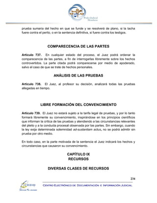 234
Centro Electrónico de Documentación e Información Judicial
prueba sumaria del hecho en que se funde y se resolverá de plano, si la tacha
fuere contra el perito, o en la sentencia definitiva, si fuere contra los testigos.
COMPARECENCIA DE LAS PARTES
Artículo 737. En cualquier estado del proceso, el Juez podrá ordenar la
comparecencia de las partes, a fin de interrogarlas libremente sobre los hechos
controvertidos. La parte citada podrá comparecerse por medio de apoderado,
salvo el caso de que se trate de hechos personales.
ANÁLISIS DE LAS PRUEBAS
Artículo 738. El Juez, al profesor su decisión, analizará todas las pruebas
allegadas en tiempo.
LIBRE FORMACIÓN DEL CONVENCIMIENTO
Artículo 739. El Juez no estará sujeto a la tarifa legal de pruebas, y por lo tanto
formará libremente su convencimiento, inspirándose en los principios científicos
que informan la crítica de las pruebas y atendiendo a las circunstancias relevantes
del pleito y a la conducta procesal observada por las partes. Sin embargo, cuando
la ley exija determinada solemnidad ad-sustantiam actus, no se podrá admitir sin
prueba por otro medio.
En todo caso, en la parte motivada de la sentencia el Juez indicará los hechos y
circunstancias que causaron su convencimiento.
CAPÍTULO IX
RECURSOS
DIVERSAS CLASES DE RECURSOS
 