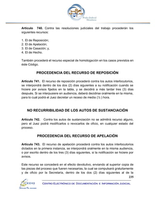 235
Centro Electrónico de Documentación e Información Judicial
Artículo 740. Contra las resoluciones judiciales del trabajo procederán los
siguientes recursos:
1. El de Reposición;
2. El de Apelación;
3. El de Casación; y,
4. El de Hecho.
También procederá el recurso especial de homologación en los casos previstos en
éste Código.
PROCEDENCIA DEL RECURSO DE REPOSICIÓN
Artículo 741. El recurso de reposición procederá contra los autos interlocutorios,
se interpondrá dentro de los dos (2) días siguientes a su notificación cuando se
hiciere por avisos fijados en la tabla, y se decidirá a más tardar tres (3) días
después. Si se interpusiere en audiencia, deberá decidirse oralmente en la misma,
para lo cual podrá el Juez decretar un receso de media (½ ) hora.
NO RECURRIBILIDAD DE LOS AUTOS DE SUSTANCIACIÓN
Artículo 742. Contra los autos de sustanciación no se admitirá recurso alguno,
pero el Juez podrá modificarlos o revocarlos de oficio, en cualquier estado del
proceso.
PROCEDENCIA DEL RECURSO DE APELACIÓN
Artículo 743. El recurso de apelación procederá contra los autos interlocutorios
dictados en la primera instancia, se interpondrá oralmente en la misma audiencia,
o por escrito dentro de los tres (3) días siguientes, si la notificación se hiciere por
avisos.
Este recurso se concederá en el efecto devolutivo, enviando al superior copia de
las piezas del proceso que fueren necesarias, la cual se compulsará gratuitamente
y de oficio por la Secretaría, dentro de los dos (2) días siguientes al de la
 