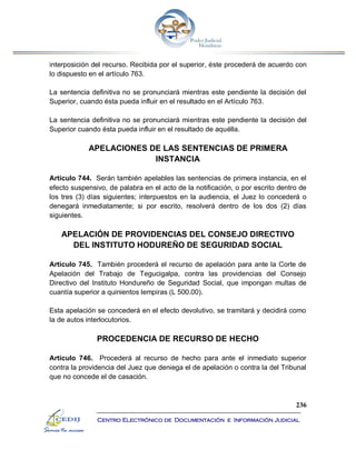 236
Centro Electrónico de Documentación e Información Judicial
interposición del recurso. Recibida por el superior, éste procederá de acuerdo con
lo dispuesto en el artículo 763.
La sentencia definitiva no se pronunciará mientras este pendiente la decisión del
Superior, cuando ésta pueda influir en el resultado en el Artículo 763.
La sentencia definitiva no se pronunciará mientras este pendiente la decisión del
Superior cuando ésta pueda influir en el resultado de aquélla.
APELACIONES DE LAS SENTENCIAS DE PRIMERA
INSTANCIA
Artículo 744. Serán también apelables las sentencias de primera instancia, en el
efecto suspensivo, de palabra en el acto de la notificación, o por escrito dentro de
los tres (3) días siguientes; interpuestos en la audiencia, el Juez lo concederá o
denegará inmediatamente; si por escrito, resolverá dentro de los dos (2) días
siguientes.
APELACIÓN DE PROVIDENCIAS DEL CONSEJO DIRECTIVO
DEL INSTITUTO HODUREÑO DE SEGURIDAD SOCIAL
Artículo 745. También procederá el recurso de apelación para ante la Corte de
Apelación del Trabajo de Tegucigalpa, contra las providencias del Consejo
Directivo del Instituto Hondureño de Seguridad Social, que impongan multas de
cuantía superior a quinientos lempiras (L 500.00).
Esta apelación se concederá en el efecto devolutivo, se tramitará y decidirá como
la de autos interlocutorios.
PROCEDENCIA DE RECURSO DE HECHO
Artículo 746. Procederá al recurso de hecho para ante el inmediato superior
contra la providencia del Juez que deniega el de apelación o contra la del Tribunal
que no concede el de casación.
 