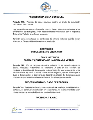 237
Centro Electrónico de Documentación e Información Judicial
PROCEDENCIA DE LA CONSULTA.
Artículo 747. Además de estos recursos existirá un grado de jurisdicción
denominado de consulta.
Las sentencias de primera instancia, cuando fueren totalmente adversas a las
pretensiones del trabajador, serán necesariamente consultadas con el respectivo
Tribunal de Trabajo, si no fueren apelados.
También serán consultadas las sentencias de primera instancia cuando fueren
adversas al Estado, al Departamento o al Municipio.
CAPÍTULO X
PROCEDIMIENTO ORDINARIO
I. ÚNICA INSTANCIA
FORMA Y CONTENIDA DE LA DEMANDA VERBAL
Artículo 748. En los negocios de única instancia no se requerirá demanda
escrita. Propuesta verbalmente, se extenderá un acta en que consten: los
nombres y domicilios del demandante y demandado; lo que se demanda y los
hechos en que se funda la acción. En la misma diligencia, que se firmará por el
Juez, el demandante y el Secretario, se dispondrá la citación del demandado, para
que comparezca a contestar la demanda en el día y hora que se señale.
PROCEDIMIENTO EN CASO DE REBELDÍA
Artículo 749. Si el demandante no comparece sin excusa legal en la oportunidad
señalada, se continuará la actuación sin su asistencia. Si es el demandado quien
no comparece, se seguirá el juicio sin nueva citación de él.
AUDIENCIA Y FALLO
 