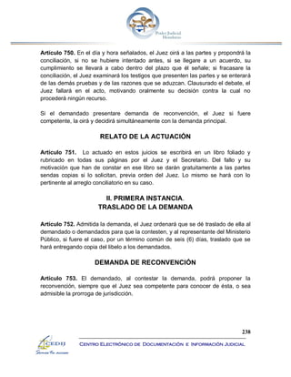 238
Centro Electrónico de Documentación e Información Judicial
Artículo 750. En el día y hora señalados, el Juez oirá a las partes y propondrá la
conciliación, si no se hubiere intentado antes, si se llegare a un acuerdo, su
cumplimiento se llevará a cabo dentro del plazo que él señale; si fracasare la
conciliación, el Juez examinará los testigos que presenten las partes y se enterará
de las demás pruebas y de las razones que se aduzcan. Clausurado el debate, el
Juez fallará en el acto, motivando oralmente su decisión contra la cual no
procederá ningún recurso.
Si el demandado presentare demanda de reconvención, el Juez si fuere
competente, la oirá y decidirá simultáneamente con la demanda principal.
RELATO DE LA ACTUACIÓN
Artículo 751. Lo actuado en estos juicios se escribirá en un libro foliado y
rubricado en todas sus páginas por el Juez y el Secretario. Del fallo y su
motivación que han de constar en ese libro se darán gratuitamente a las partes
sendas copias si lo solicitan, previa orden del Juez. Lo mismo se hará con lo
pertinente al arreglo conciliatorio en su caso.
II. PRIMERA INSTANCIA.
TRASLADO DE LA DEMANDA
Artículo 752. Admitida la demanda, el Juez ordenará que se dé traslado de ella al
demandado o demandados para que la contesten, y al representante del Ministerio
Público, si fuere el caso, por un término común de seis (6) días, traslado que se
hará entregando copia del libelo a los demandados.
DEMANDA DE RECONVENCIÓN
Artículo 753. El demandado, al contestar la demanda, podrá proponer la
reconvención, siempre que el Juez sea competente para conocer de ésta, o sea
admisible la prorroga de jurisdicción.
 