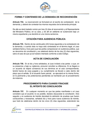 239
Centro Electrónico de Documentación e Información Judicial
FORMA Y CONTENIDO DE LA DEMANDA DE RECONVENCIÓN
Artículo 754. La reconvención se formulará en el escrito de contestación de la
demanda, y deberá de contestar los mismos requisitos de la demanda principal.
De ella se dará traslado común por tres (3) días al reconvenido y al Representante
del Ministerio Público, en su caso, y de allí en adelante se sustanciará bajo un
mismo expediente y se decidirá en una misma sentencia.
CITACIÓN PARA AUDIENCIA PÚBLICA
Artículo 755. Dentro de las veinticuatro (24) horas siguientes a la contestación de
la demanda, o cuando ésta no haya sido contestada en el término legal, el Juez
señalará fecha y hora para que las partes comparezcan en audiencia pública, que
se denomina de conciliación y se celebrará dentro de los dos (2) días siguientes,
salvo el caso de que ya se hubiere intentado conforme a este Código.
ACTA DE CONCILIACIÓN
Artículo 756. En el día y hora señalados, el Juez invitará a las partes a que, en
su presencia y bajo su vigilancia, procuren conciliar su diferencia. Si se llegare a
un acuerdo se dejará constancia de sus términos en el acta correspondiente,
tendrá fuerza de cosa juzgada y su cumplimiento se llevará a cabo dentro del
plazo que el señale. Si el acuerdo fuere parcial, se ejecutará en la misma forma,
en lo pertinente y las pretensiones pendientes se tramitarán por el procedimiento
de instancia.
PROCEDIMIENTO PARA CUANDO FRACASE
EL INTENTO DE CONCILIACIÓN
Artículo 757. En cualquier momento en que las partes manifiesten o el Juez
considere que el acuerdo no es posible, declara clausurada la conciliación. Acto
seguido y en audiencia de tramite decretará la admisión de pruebas que fueren
conducentes y necesarias, señalará día y hora para nueva audiencia de trámite,
que hará de celebrarse dentro de los cinco (5) días siguientes; extenderán las
 