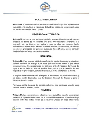 24
Centro Electrónico de Documentación e Información Judicial
PLAZO PRESUNTIVO
Artículo 68. Cuando la duración del contrato colectivo no haya sido expresamente
estipulada o no resulte de la naturaleza de la obra o trabajo, se presume celebrada
por términos sucesivos de un (1) año.
PRÓRROGA AUTOMÁTICA
Artículo 69. A menos que se hayan pactado normas diferentes en el contrato
colectivo, si dentro de los sesenta (60) días inmediatamente anteriores a la
expiración de su término, las partes o una de ellas no hubieren hecho
manifestación escrita de su expresa voluntad de darlo por terminado, el contrato
se entiende prorrogado por períodos sucesivos de un (1) año, que se contarán
desde la fecha señalada para su terminación.
DENUNCIA
Artículo 70. Para que sea válida la manifestación escrita de dar por terminado un
contrato colectivo de trabajo, si se hace por una de las partes, o por ambas
separadamente, debe presentarse por triplicado ante el inspector de trabajo del
lugar y, en su defecto, ante el alcalde, funcionarios que le pondrán la nota
respectiva de presentación, señalando el lugar, la fecha y la hora de la misma.
El original de la denuncia será entregado al destinatario por dicho funcionario, y
las copias serán destinadas para la Dirección General del Trabajo y para el
denunciante del contrato.
Formulada así la denuncia del contrato colectivo, éste continuará vigente hasta
tanto se firma un nuevo contrato.
REVISIÓN
Artículo 71. Las convenciones colectivas son revisables cuando sobrevengan
imprevistos y graves alteraciones de la normalidad económica. Cuando no haya
acuerdo entre las partes acerca de la revisión fundada en tales alteraciones,
 