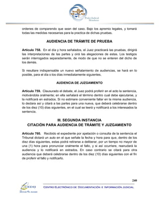 240
Centro Electrónico de Documentación e Información Judicial
ordenes de comparendo que sean del caso. Bajo los apremio legales, y tomará
todas las medidas necesarias para la practica de dichas pruebas.
AUDIENCIA DE TRÁMITE DE PRUEBA
Artículo 758. En el día y hora señalados, el Juez practicará las pruebas, dirigirá
las interpretaciones de las partes y oirá las alegaciones de estas. Los testigos
serán interrogados separadamente, de modo de que no se enteren del dicho de
los demás.
Si resultare indispensable un nuevo señalamiento de audiencias, se hará en lo
posible, para el día o los días inmediatamente siguientes.
AUDIENCIA DE JUZGAMIENTO
Artículo 759. Clausurado el debate, el Juez podrá proferir en el acto la sentencia,
motivándola oralmente; en ella señalará el término dentro cual debe ejecutarse, y
la notificará en estrados. Si no estimare conveniente fallar en la misma audiencia,
lo declara así y citará a las partes para una nueva, que deberá celebrarse dentro
de los diez (10) días siguientes, en el cual se leerá y notificará a los interesados la
sentencia.
III. SEGUNDA INSTANCIA
CITACIÓN PARA AUDIENCIA DE TRÁMITE Y JUZGAMIENTO
Artículo 760. Recibido el expediente por apelación o consulta de la sentencia el
Tribunal dictará un auto en el que señale la fecha y hora para que, dentro de los
diez días siguientes, estas podrá retirarse a deliberar, por un tiempo no mayor de
una (1) hora para pronunciar oralmente el fallo, y si así ocurriere, reanudará la
audiencia y lo notificará en estrados. En caso contrario se citará para otra
audiencia que deberá celebrarse dentro de los diez (10) días siguientes con el fin
de proferir el fallo y notificarlo.
 