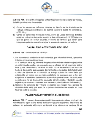 242
Centro Electrónico de Documentación e Información Judicial
Artículo 764. Con el fin principal de unificar la jurisprudencia nacional de trabajo,
habrá lugar al recurso de casación.
a) Contra las sentencias definitivas dictadas por las Cortes de Apelaciones de
Trabajo en los juicios ordinarios de cuantía superior a cuatro mil lempiras (L.
4.000.00), y,
b) Contra las sentencias definitivas de los Jueces de Letras de trabajo dictadas
en juicios ordinarios de cuantía superior a diez mil lempiras (L 10.000) siempre
que las partes de común acuerdo, y dentro del término que tienen para
interponer apelación, resuelva aceptar el recurso de casación per saltum.
CAUSALES O MOTIVOS DEL RECURSO
Artículo 765. Son causales de casación:
1. Ser la sentencia violatoria de ley sustantiva, por infracción directa, aplicación
indebida o interpretación errónea.
Si la violación de la ley proviene de apreciación errónea o falta de apreciación
de determinada prueba, es necesario que se alegue por el recurrente sobre
este punto, demostrando haberse incurrido por el sentenciador en error de
hecho o de derecho que aparezca de manifiesto en los autos. Solo habrá lugar
a error de derecho en la casación de trabajo cuando se haya dado por
establecido un hecho con un medio probatorio no autorizado por la ley, por
exigir está al efecto una determinada solemnidad para la validez del acto, pues
en este caso no se debe admitir su prueba por otro medio, y también cuando
deja de apreciarse una prueba se esta naturaleza, siendo el caso de hacerlo; y,
2. Contener la sentencia del Tribunal decisiones que hagan más gravosa la
situación de la parte que apelo de la primera instancia o de aquella en cuyo
favor se surtió la consulta.
PLAZO PARA INTERPONER EL RECURSO
Artículo 766. El recurso de casación podrá interponerse de palabra ene l acto de
la notificación, o por escrito dentro de los cinco (5) días siguientes. Interpuesto de
palabra, en audiencia, allí mismo se decidirá si se otorga o se deniega. Si se
 