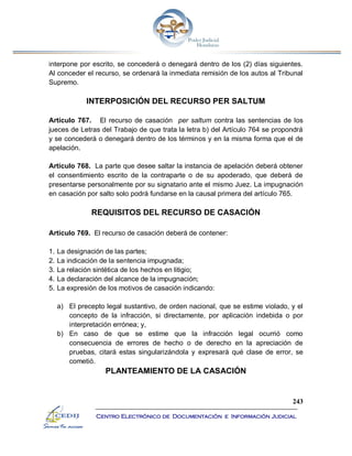 243
Centro Electrónico de Documentación e Información Judicial
interpone por escrito, se concederá o denegará dentro de los (2) días siguientes.
Al conceder el recurso, se ordenará la inmediata remisión de los autos al Tribunal
Supremo.
INTERPOSICIÓN DEL RECURSO PER SALTUM
Artículo 767. El recurso de casación per saltum contra las sentencias de los
jueces de Letras del Trabajo de que trata la letra b) del Artículo 764 se propondrá
y se concederá o denegará dentro de los términos y en la misma forma que el de
apelación.
Artículo 768. La parte que desee saltar la instancia de apelación deberá obtener
el consentimiento escrito de la contraparte o de su apoderado, que deberá de
presentarse personalmente por su signatario ante el mismo Juez. La impugnación
en casación por salto solo podrá fundarse en la causal primera del artículo 765.
REQUISITOS DEL RECURSO DE CASACIÓN
Artículo 769. El recurso de casación deberá de contener:
1. La designación de las partes;
2. La indicación de la sentencia impugnada;
3. La relación sintética de los hechos en litigio;
4. La declaración del alcance de la impugnación;
5. La expresión de los motivos de casación indicando:
a) El precepto legal sustantivo, de orden nacional, que se estime violado, y el
concepto de la infracción, si directamente, por aplicación indebida o por
interpretación errónea; y,
b) En caso de que se estime que la infracción legal ocurrió como
consecuencia de errores de hecho o de derecho en la apreciación de
pruebas, citará estas singularizándola y expresará qué clase de error, se
cometió.
PLANTEAMIENTO DE LA CASACIÓN
 