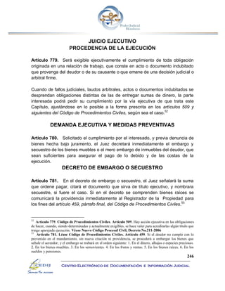 246
Centro Electrónico de Documentación e Información Judicial
JUICIO EJECUTIVO
PROCEDENCIA DE LA EJECUCIÓN
Artículo 779. Será exigible ejecutivamente el cumplimiento de toda obligación
originada en una relación de trabajo, que conste en acto o documento indubitado
que provenga del deudor o de su causante o que emane de una decisión judicial o
arbitral firme.
Cuando de fallos judiciales, laudos arbítrales, actos o documentos indubitados se
desprendan obligaciones distintas de las de entregar sumas de dinero, la parte
interesada podrá pedir su cumplimiento por la vía ejecutiva de que trata este
Capítulo, ajustándose en lo posible a la forma prescrita en los artículos 509 y
siguientes del Código de Procedimientos Civiles, según sea el caso.52
DEMANDA EJECUTIVA Y MEDIDAS PREVENTIVAS
Artículo 780. Solicitado el cumplimiento por el interesado, y previa denuncia de
bienes hecha bajo juramento, el Juez decretará inmediatamente el embargo y
secuestro de los bienes muebles o el mero embargo de inmuebles del deudor, que
sean suficientes para asegurar el pago de lo debido y de las costas de la
ejecución.
DECRETO DE EMBARGO O SECUESTRO
Artículo 781. En el decreto de embargo o secuestro, el Juez señalará la suma
que ordene pagar, citará el documento que sirva de título ejecutivo, y nombrara
secuestre, si fuere el caso. Si en el decreto se comprenden bienes raíces se
comunicará la providencia inmediatamente al Registrador de la Propiedad para
los fines del artículo 459, párrafo final, del Código de Procedimientos Civiles.53
52
Artículo 779. Código de Procedimientos Civiles. Artículo 509. Hay acción ejecutiva en las obligaciones
de hacer, cuando, siendo determinadas y actualmente exigibles, se hace valer para acreditarlas algún título que
traiga aparejada ejecución. Véase Nuevo Código Procesal Civil, Decreto No.211-2006
53
Artículo 781. Léase Código de Procedimientos Civiles. Artículo 459. Si el deudor no cumple con lo
prevenido en el mandamiento, sin nueva citación ni providencia, se procederá a embargar los bienes que
señale el acreedor; y el embargo se trabará en el orden siguiente: 1. En el dinero, alhajas o especies preciosas.
2. En los bienes muebles. 3. En los semovientes. 4. En los frutos y rentas. 5. En los bienes raíces. 6. En los
sueldos y pensiones.
 