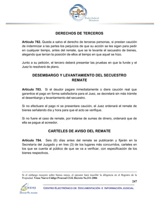 247
Centro Electrónico de Documentación e Información Judicial
DERECHOS DE TERCEROS
Artículo 782. Queda a salvo el derecho de terceras personas, si prestan caución
de indemnizar a las partes los perjuicios de que su acción se les sigan para pedir
en cualquier tiempo, antes del remate, que se le levante el secuestro de bienes,
alegando que tenían la posición de ellos al tiempo en que aquel se hizo.
Junto a su petición, el tercero deberá presentar las pruebas en que la funde y el
Juez lo resolverá de plano.
DESEMBARGO Y LEVANTAMIENTO DEL SECUESTRO
REMATE
Artículo 783. Si el deudor pagare inmediatamente o diere caución real que
garantice el pago en forma satisfactoria para el Juez, se decretará sin más trámite
el desembargo y levantamiento del secuestro.
Si no efectuare el pago ni se presentare caución, el Juez ordenará el remate de
bienes señalando día y hora para que el acto se verifique.
Si no fuere el caso de remate, por tratarse de sumas de dinero, ordenará que de
ella se pague al acreedor.
CARTELES DE AVISO DEL REMATE
Artículo 784. Seis (6) días antes del remate se publicarán y fijarán en la
Secretaría del Juzgado y en tres (3) de los lugares más concurridos, carteles en
los que se cuenta al público de que se va a verificar, con especificación de los
bienes respectivos.
Si el embargo recayere sobre bienes raíces, el ejecutor hará inscribir la diligencia en el Registro de la
Propiedad. Véase Nuevo Código Procesal Civil. Decreto No.211-2006
 