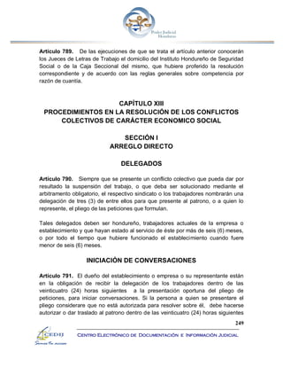 249
Centro Electrónico de Documentación e Información Judicial
Artículo 789. De las ejecuciones de que se trata el artículo anterior conocerán
los Jueces de Letras de Trabajo el domicilio del Instituto Hondureño de Seguridad
Social o de la Caja Seccional del mismo, que hubiere proferido la resolución
correspondiente y de acuerdo con las reglas generales sobre competencia por
razón de cuantía.
CAPÍTULO XIII
PROCEDIMIENTOS EN LA RESOLUCIÓN DE LOS CONFLICTOS
COLECTIVOS DE CARÁCTER ECONOMICO SOCIAL
SECCIÓN I
ARREGLO DIRECTO
DELEGADOS
Artículo 790. Siempre que se presente un conflicto colectivo que pueda dar por
resultado la suspensión del trabajo, o que deba ser solucionado mediante el
arbitramento obligatorio, el respectivo sindicato o los trabajadores nombrarán una
delegación de tres (3) de entre ellos para que presente al patrono, o a quien lo
represente, el pliego de las peticiones que formulan.
Tales delegados deben ser hondureño, trabajadores actuales de la empresa o
establecimiento y que hayan estado al servicio de éste por más de seis (6) meses,
o por todo el tiempo que hubiere funcionado el establecimiento cuando fuere
menor de seis (6) meses.
INICIACIÓN DE CONVERSACIONES
Artículo 791. El dueño del establecimiento o empresa o su representante están
en la obligación de recibir la delegación de los trabajadores dentro de las
veinticuatro (24) horas siguientes a la presentación oportuna del pliego de
peticiones, para iniciar conversaciones. Si la persona a quien se presentare el
pliego considerare que no está autorizada para resolver sobre él, debe hacerse
autorizar o dar traslado al patrono dentro de las veinticuatro (24) horas siguientes
 