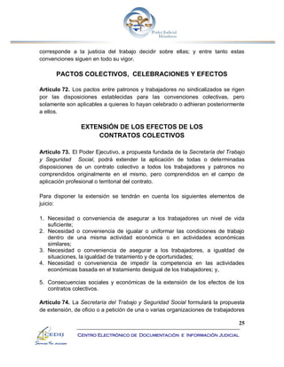 25
Centro Electrónico de Documentación e Información Judicial
corresponde a la justicia del trabajo decidir sobre ellas; y entre tanto estas
convenciones siguen en todo su vigor.
PACTOS COLECTIVOS, CELEBRACIONES Y EFECTOS
Artículo 72. Los pactos entre patronos y trabajadores no sindicalizados se rigen
por las disposiciones establecidas para las convenciones colectivas, pero
solamente son aplicables a quienes lo hayan celebrado o adhieran posteriormente
a ellos.
EXTENSIÓN DE LOS EFECTOS DE LOS
CONTRATOS COLECTIVOS
Artículo 73. El Poder Ejecutivo, a propuesta fundada de la Secretaría del Trabajo
y Seguridad Social, podrá extender la aplicación de todas o determinadas
disposiciones de un contrato colectivo a todos los trabajadores y patronos no
comprendidos originalmente en el mismo, pero comprendidos en el campo de
aplicación profesional o territorial del contrato.
Para disponer la extensión se tendrán en cuenta los siguientes elementos de
juicio:
1. Necesidad o conveniencia de asegurar a los trabajadores un nivel de vida
suficiente;
2. Necesidad o conveniencia de igualar o uniformar las condiciones de trabajo
dentro de una misma actividad económica o en actividades económicas
similares;
3. Necesidad o conveniencia de asegurar a los trabajadores, a igualdad de
situaciones, la igualdad de tratamiento y de oportunidades;
4. Necesidad o conveniencia de impedir la competencia en las actividades
económicas basada en el tratamiento desigual de los trabajadores; y,
5. Consecuencias sociales y económicas de la extensión de los efectos de los
contratos colectivos.
Artículo 74. La Secretaría del Trabajo y Seguridad Social formulará la propuesta
de extensión, de oficio o a petición de una o varias organizaciones de trabajadores
 
