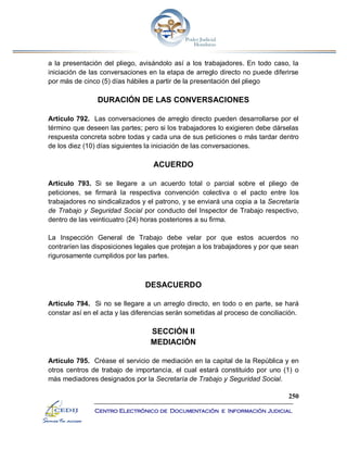 250
Centro Electrónico de Documentación e Información Judicial
a la presentación del pliego, avisándolo así a los trabajadores. En todo caso, la
iniciación de las conversaciones en la etapa de arreglo directo no puede diferirse
por más de cinco (5) días hábiles a partir de la presentación del pliego
DURACIÓN DE LAS CONVERSACIONES
Artículo 792. Las conversaciones de arreglo directo pueden desarrollarse por el
término que deseen las partes; pero si los trabajadores lo exigieren debe dárselas
respuesta concreta sobre todas y cada una de sus peticiones o más tardar dentro
de los diez (10) días siguientes la iniciación de las conversaciones.
ACUERDO
Artículo 793. Si se llegare a un acuerdo total o parcial sobre el pliego de
peticiones, se firmará la respectiva convención colectiva o el pacto entre los
trabajadores no sindicalizados y el patrono, y se enviará una copia a la Secretaría
de Trabajo y Seguridad Social por conducto del Inspector de Trabajo respectivo,
dentro de las veinticuatro (24) horas posteriores a su firma.
La Inspección General de Trabajo debe velar por que estos acuerdos no
contraríen las disposiciones legales que protejan a los trabajadores y por que sean
rigurosamente cumplidos por las partes.
DESACUERDO
Artículo 794. Si no se llegare a un arreglo directo, en todo o en parte, se hará
constar así en el acta y las diferencias serán sometidas al proceso de conciliación.
SECCIÓN II
MEDIACIÓN
Artículo 795. Créase el servicio de mediación en la capital de la República y en
otros centros de trabajo de importancia, el cual estará constituido por uno (1) o
más mediadores designados por la Secretaría de Trabajo y Seguridad Social.
 