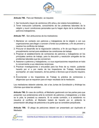 251
Centro Electrónico de Documentación e Información Judicial
Artículo 796. Para ser Mediador, se requiere:
1. Ser hondureño mayor de veinticinco (25) años y de notaria honorabilidad; y,
2. Tener instrucción suficiente, conocimiento de los problemas laborales de la
religión y reunir condiciones personales que lo hagan digno de la confianza de
patronos trabajadores.
Artículo 797. Son atribuciones de los mediadores:
1. Mantener en contacto con patronos y trabajadores de la religión o con sus
organizaciones para llegar a conocer a fondo sus problemas, a fin de prevenir y
resolver los conflictos de trabajo;
2. Procurar el desarrollo de la negociación colectiva, a fin de que llegue a ser el
procedimiento normal para establecer las condiciones de trabajo.
3. Propiciar el establecimiento de comisiones de patronos y trabajadores en los
principales centros de trabajo, para la discusión y resolución amigable de los
problemas laborales que les conciernen;
4. Asesorar a patronos y trabajadores, o a sus organizaciones respectivas en todo
lo concerniente a sus relaciones recíprocas;
5. Practicar investigaciones o encuestas para los fines de su misión, pudiendo
hacerlo por sí o por medio de los Inspectores de Trabajo, haciéndose
acompañar, en caso necesario, de los peritos o técnicos que el asunto requiera;
y,
6. Encomendar a los Inspectores de Trabajo la práctica de comisiones o
diligencias que se requieran para el mejor resultado de la mediación.
Los mediadores deberán además, dar a las Juntas de Conciliación y Arbitraje los
informes que éstas les soliciten.
Artículo 798. En caso de conflicto, el Mediador gestionará con las partes para que
presenten sus pretensiones ante la comisión de patronos y trabajadores y si ésta
se lo pide, le prestará su asesoría. Si no existe comisión, o si existiendo no
resuelve el conflicto, el Mediador tratará de hacerlo por sí, pidiendo la
presentación del pliego de peticiones a la parte que se considere perjudicada.
Artículo 799. El pliego de peticiones deberá ser presentado por duplicado al
Mediador.
 