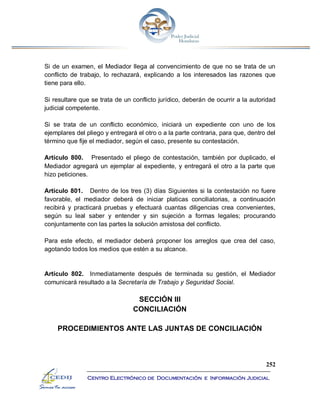 252
Centro Electrónico de Documentación e Información Judicial
Si de un examen, el Mediador llega al convencimiento de que no se trata de un
conflicto de trabajo, lo rechazará, explicando a los interesados las razones que
tiene para ello.
Si resultare que se trata de un conflicto jurídico, deberán de ocurrir a la autoridad
judicial competente.
Si se trata de un conflicto económico, iniciará un expediente con uno de los
ejemplares del pliego y entregará el otro o a la parte contraria, para que, dentro del
término que fije el mediador, según el caso, presente su contestación.
Artículo 800. Presentado el pliego de contestación, también por duplicado, el
Mediador agregará un ejemplar al expediente, y entregará el otro a la parte que
hizo peticiones.
Artículo 801. Dentro de los tres (3) días Siguientes si la contestación no fuere
favorable, el mediador deberá de iniciar platicas conciliatorias, a continuación
recibirá y practicará pruebas y efectuará cuantas diligencias crea convenientes,
según su leal saber y entender y sin sujeción a formas legales; procurando
conjuntamente con las partes la solución amistosa del conflicto.
Para este efecto, el mediador deberá proponer los arreglos que crea del caso,
agotando todos los medios que estén a su alcance.
Artículo 802. Inmediatamente después de terminada su gestión, el Mediador
comunicará resultado a la Secretaría de Trabajo y Seguridad Social.
SECCIÓN III
CONCILIACIÓN
PROCEDIMIENTOS ANTE LAS JUNTAS DE CONCILIACIÓN
 