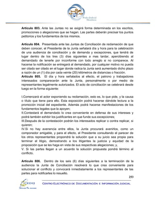 253
Centro Electrónico de Documentación e Información Judicial
Artículo 803. Ante las Juntas no se exigirá forma determinada en los escritos,
promociones o alegaciones que se hagan. Las partes deberán precisar los puntos
petitorios y los fundamentos de los mismos.
Artículo 804. Presentada ante las Juntas de Conciliación de reclamación de que
deben conocer, el Presidente de la Junta señalará día y hora para la celebración
de una audiencia de conciliación y de demanda y excepciones, que tendrá de
lugar dentro de los tres (3) días siguientes a mas tardar, apercibiendo al
demandado de tenerle por inconforme con todo arreglo si no comparece. Al
hacerse la notificación se entregará al demandado, por cualquier motivo no pueda
ser citado ser citado en el lugar donde radica la Junta será aumentado dicho plazo
a razón de un (1) día por cada veinte (20) kilómetros de distancias o fracción.
Artículo 805. El día y hora señalados al efecto, el patrono y trabajadores
interesados comparecerán ante la Junta, personalmente o por medio de
representantes legalmente autorizados. El acto de conciliación se celebrará desde
luego en la forma siguiente:
I.Comenzará el actor exponiendo su reclamación, esto es, lo que pide, y la causa
o título que tiene para ello. Esta exposición podrá hacerse dándole lectura a la
promoción inicial del expediente. Además podrá hacerse manifestaciones de los
fundamentos legales que la apoyen;
II.Contestará el demandado lo crea conveniente en defensa de sus intereses y
podrá también exhibir los justificantes en que funde sus excepciones;
III.Después de la contestación podrán los interesados replicar o contra replicar, si
quieren;
IV.Si no hay avenencia entre ellos, la Junta procurará avenirlos, como un
componedor amigable, y para el efecto, el Presidente consultando el parecer de
los otros representantes propondrá la solución que a su juicio sea propia para
terminar el litigio, demostrando a los litigantes la justicia y equidad de la
proposición que se les haga en vista de sus respectivas alegaciones; y,
V. Si las partes llegan a un acuerdo la solución propuesta pondrá término al
conflicto.
Artículo 806. Dentro de los seis (6) días siguientes a la terminación de la
audiencia la Junta de Conciliación resolverá lo que crea conveniente para
solucionar el conflicto y convocará inmediatamente a los representantes de las
partes para notificarles lo resuelto.
 