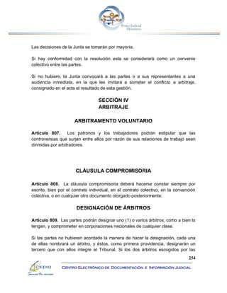 254
Centro Electrónico de Documentación e Información Judicial
Las decisiones de la Junta se tomarán por mayoría.
Si hay conformidad con la resolución esta se considerará como un convenio
colectivo entre las partes.
Si no hubiere, la Junta convocará a las partes o a sus representantes a una
audiencia inmediata, en la que les invitará a someter el conflicto a arbitraje,
consignado en el acta el resultado de esta gestión.
SECCIÓN IV
ARBITRAJE
ARBITRAMENTO VOLUNTARIO
Artículo 807. Los patronos y los trabajadores podrán estipular que las
controversias que surjan entre ellos por razón de sus relaciones de trabajo sean
dirimidas por arbitradores.
CLÁUSULA COMPROMISORIA
Artículo 808. La cláusula compromisoria deberá hacerse constar siempre por
escrito, bien por el contrato individual, en el contrato colectivo, en la convención
colectiva, o en cualquier otro documento otorgado posteriormente.
DESIGNACIÓN DE ÁRBITROS
Artículo 809. Las partes podrán designar uno (1) o varios árbitros, como a bien lo
tengan, y comprometer en corporaciones nacionales de cualquier clase.
Si las partes no hubieren acordado la manera de hacer la designación, cada una
de ellas nombrará un árbitro, y éstos, como primera providencia, designarán un
tercero que con ellos integre el Tribunal. Si los dos árbitros escogidos por las
 