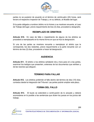 255
Centro Electrónico de Documentación e Información Judicial
partes no se pusieren de acuerdo en el término de veinticuatro (24) horas, será
tercero el respectivo Inspector de Trabajo y, en su defecto, al Alcalde del lugar.
Si la parte obligada a nombrar árbitro no lo hiciere o se mostrare renuente, el Juez
de Trabajo del lugar, previo requerimiento de tres (3) días, procederá a designarlo.
REEMPLAZO DE ÁRBITROS
Artículo 810. En caso de falta o impedimento de alguna de los árbitros se
procederá a reemplazarlo en la misma forma en que se hizo la designación.
Si una de las partes se mostrare renuente a reemplazar al árbitro que le
corresponde, los dos restantes, previo requerimiento a la parte renuente con un
término de tres (3) días, procederán a hacer tal designación.
AUDIENCIA
Artículo 811. El árbitro o los árbitros señalarán día y hora para oír a las partes,
examinar los testigos que presenten, enterarse de los documentos que exhiben y
de las razones que aleguen.
TÉRMINO PARA FALLAR
Artículo 812. Los árbitros proferirán el fallo dentro del término de diez (10) días,
contados desde la integración del Tribunal. Las partes podrán ampliar este plazo.
FORMA DEL FALLO
Artículo 813. El laudo se extenderá a continuación de lo actuado y deberá
acomodarse en lo posible a las sentencias que dicten los jueces en los juicios del
trabajo.
 