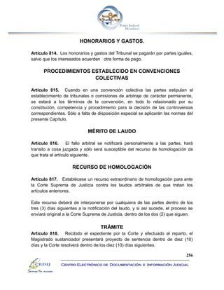 256
Centro Electrónico de Documentación e Información Judicial
HONORARIOS Y GASTOS.
Artículo 814. Los honorarios y gastos del Tribunal se pagarán por partes iguales,
salvo que los interesados acuerden otra forma de pago.
PROCEDIMIENTOS ESTABLECIDO EN CONVENCIONES
COLECTIVAS
Artículo 815. Cuando en una convención colectiva las partes estipulan el
establecimiento de tribunales o comisiones de arbitraje de carácter permanente,
se estará a los términos de la convención, en todo lo relacionado por su
constitución, competencia y procedimiento para la decisión de las controversias
correspondientes. Sólo a falta de disposición especial se aplicarán las normas del
presente Capítulo.
MÉRITO DE LAUDO
Artículo 816. El fallo arbitral se notificará personalmente a las partes, hará
transito a cosa juzgada y sólo será susceptible del recurso de homologación de
que trata el artículo siguiente.
RECURSO DE HOMOLOGACIÓN
Artículo 817. Establécese un recurso extraordinario de homologación para ante
la Corte Suprema de Justicia contra los laudos arbítrales de que tratan los
artículos anteriores.
Este recurso deberá de interponerse por cualquiera de las partes dentro de los
tres (3) días siguientes a la notificación del laudo, y si así sucede, el proceso se
enviará original a la Corte Suprema de Justicia, dentro de los dos (2) que siguen.
TRÁMITE
Artículo 818. Recibido el expediente por la Corte y efectuado el reparto, el
Magistrado sustanciador presentará proyecto de sentencia dentro de diez (10)
días y la Corte resolverá dentro de los diez (10) días siguientes.
 