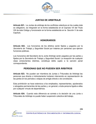 258
Centro Electrónico de Documentación e Información Judicial
JUNTAS DE ARBITRAJE
Artículo 821. La Juntas de arbitraje de los conflictos colectivos en los cuales éste
es obligatorio, se integrarán en la forma establecida en el Capítulo VII del Título
VIII de éste Código y funcionarán en la forma establecida en la Sección V de este
Capítulo.
HONORARIOS
Artículo 822. Los honorarios de los árbitros serán fijados y pagados por la
Secretaría de Trabajo y Seguridad Social por tratarse por personas que ejercen
funciones públicas.
Los honorarios del Secretario de la Junta Arbitraje serán pagados por las partes y
fijados por la Secretaría de Trabajo y Seguridad Social. La recepción de cualquier
clase emolumentos distintos, constituye delito sujeto a la sanción penal
correspondiente.
PERSONAS QUE NO PUEDEN SER ÁRBITROS
Artículo 823. No pueden ser miembros de Juntas o Tribunales de Arbitraje las
personas que directa o indirectamente hubieren intervenido en representación de
las partes en los períodos o etapas de arreglo directo o de conciliación.
Esta prohibición se hace extensiva a los empleados, representantes, apoderados
o abogados permanentes de las partes y, en general, a toda persona ligada a ellas
por cualquier vínculo de dependencia.
Artículo 824. Cuando esta diferencia se someta a la decisión de una Junta o
Tribunales de Arbitraje no puede haber suspensión colectiva del trabajo.
 