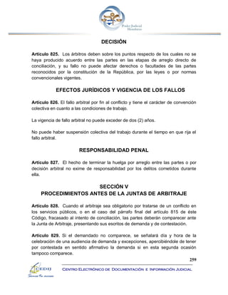 259
Centro Electrónico de Documentación e Información Judicial
DECISIÓN
Artículo 825. Los árbitros deben sobre los puntos respecto de los cuales no se
haya producido acuerdo entre las partes en las etapas de arreglo directo de
conciliación, y su fallo no puede afectar derechos o facultades de las partes
reconocidos por la constitución de la República, por las leyes o por normas
convencionales vigentes.
EFECTOS JURÍDICOS Y VIGENCIA DE LOS FALLOS
Artículo 826. El fallo arbitral por fin al conflicto y tiene el carácter de convención
colectiva en cuanto a las condiciones de trabajo.
La vigencia de fallo arbitral no puede exceder de dos (2) años.
No puede haber suspensión colectiva del trabajo durante el tiempo en que rija el
fallo arbitral.
RESPONSABILIDAD PENAL
Artículo 827. El hecho de terminar la huelga por arreglo entre las partes o por
decisión arbitral no exime de responsabilidad por los delitos cometidos durante
ella.
SECCIÓN V
PROCEDIMIENTOS ANTES DE LA JUNTAS DE ARBITRAJE
Artículo 828. Cuando el arbitraje sea obligatorio por tratarse de un conflicto en
los servicios públicos, o en el caso del párrafo final del artículo 815 de éste
Código, fracasado al intento de conciliación, las partes deberán comparecer ante
la Junta de Arbitraje, presentando sus escritos de demanda y de contestación.
Artículo 829. Si el demandado no comparece, se señalará día y hora de la
celebración de una audiencia de demanda y excepciones, apercibiéndole de tener
por contestada en sentido afirmativo la demanda si en esta segunda ocasión
tampoco comparece.
 