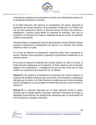26
Centro Electrónico de Documentación e Información Judicial
o de patronos, agregando a la propuesta, la opinión, que solicitará previamente, de
la Secretaría de Industria y Comercio.
Si el Poder Ejecutivo cree oportuna la consideración del asunto, dispondrá la
publicación del contrato colectivo y de la propuesta ministerial en "La Gaceta" por
tres (3) días consecutivos, fijando un plazo de quince (15) días a los patronos y
trabajadores a quienes pueda afectar la propuesta de extensión, para que se
presenten a la Secretaría de Trabajo y Seguridad Social por escrito, en oposición
o apoyo a la propuesta.
Vencido el plazo y considerados todos los antecedentes, el Poder Ejecutivo dictará
resolución disponiendo la postergación del asunto o la extensión del contrato
colectivo en todo o en parte.
En el caso de disponer la postergación, solamente podrá tratar nuevamente el
asunto, mediante nueva propuesta y siguiendo el procedimiento establecido en el
presente artículo.
En el caso de disponer la extensión del contrato colectivo en todo o en parte, el
Poder Ejecutivo establecerá en la resolución, la fecha desde la cual la extensión
obligará a los empleadores y trabajadores de que se trate, fecha que no será
anterior a la publicación de la resolución en "La Gaceta".
Artículo 75. No obstará a la declaratoria de extensión del contrato colectivo, la
existencia de contratos colectivos que comprendan a las empresas o trabajadores
afectados por la misma, si el Poder Ejecutivo considera que son menos favorables
para los trabajadores o que prevalecen los elementos de juicio a que se refiere el
artículo 73.
Artículo 76. La extensión dispuesta por el Poder Ejecutivo tendrá la misma
duración que el contrato colectivo extendido, debiendo la Secretaría de Trabajo y
Seguridad Social efectuar las publicaciones necesarias para el conocimiento de
sus renovaciones, prórrogas o extensión.
 