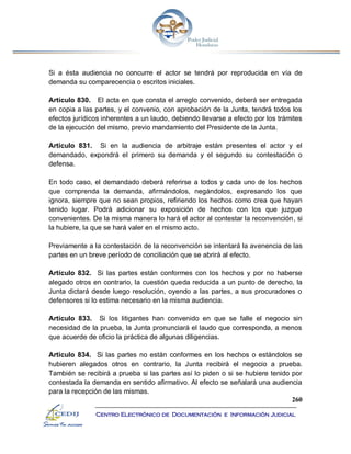 260
Centro Electrónico de Documentación e Información Judicial
Si a ésta audiencia no concurre el actor se tendrá por reproducida en vía de
demanda su comparecencia o escritos iniciales.
Artículo 830. El acta en que consta el arreglo convenido, deberá ser entregada
en copia a las partes, y el convenio, con aprobación de la Junta, tendrá todos los
efectos jurídicos inherentes a un laudo, debiendo llevarse a efecto por los trámites
de la ejecución del mismo, previo mandamiento del Presidente de la Junta.
Artículo 831. Si en la audiencia de arbitraje están presentes el actor y el
demandado, expondrá el primero su demanda y el segundo su contestación o
defensa.
En todo caso, el demandado deberá referirse a todos y cada uno de los hechos
que comprenda la demanda, afirmándolos, negándolos, expresando los que
ignora, siempre que no sean propios, refiriendo los hechos como crea que hayan
tenido lugar. Podrá adicionar su exposición de hechos con los que juzgue
convenientes. De la misma manera lo hará el actor al contestar la reconvención, si
la hubiere, la que se hará valer en el mismo acto.
Previamente a la contestación de la reconvención se intentará la avenencia de las
partes en un breve período de conciliación que se abrirá al efecto.
Artículo 832. Si las partes están conformes con los hechos y por no haberse
alegado otros en contrario, la cuestión queda reducida a un punto de derecho, la
Junta dictará desde luego resolución, oyendo a las partes, a sus procuradores o
defensores si lo estima necesario en la misma audiencia.
Artículo 833. Si los litigantes han convenido en que se falle el negocio sin
necesidad de la prueba, la Junta pronunciará el laudo que corresponda, a menos
que acuerde de oficio la práctica de algunas diligencias.
Artículo 834. Si las partes no están conformes en los hechos o estándolos se
hubieren alegados otros en contrario, la Junta recibirá el negocio a prueba.
También se recibirá a prueba si las partes así lo piden o si se hubiere tenido por
contestada la demanda en sentido afirmativo. Al efecto se señalará una audiencia
para la recepción de las mismas.
 