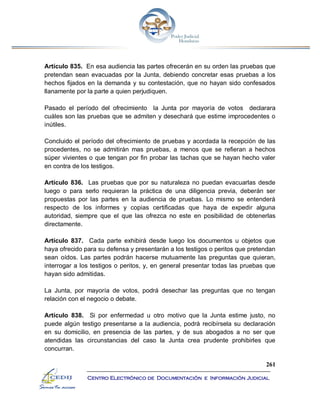 261
Centro Electrónico de Documentación e Información Judicial
Artículo 835. En esa audiencia las partes ofrecerán en su orden las pruebas que
pretendan sean evacuadas por la Junta, debiendo concretar esas pruebas a los
hechos fijados en la demanda y su contestación, que no hayan sido confesados
llanamente por la parte a quien perjudiquen.
Pasado el período del ofrecimiento la Junta por mayoría de votos declarara
cuáles son las pruebas que se admiten y desechará que estime improcedentes o
inútiles.
Concluido el período del ofrecimiento de pruebas y acordada la recepción de las
procedentes, no se admitirán mas pruebas, a menos que se refieran a hechos
súper vivientes o que tengan por fin probar las tachas que se hayan hecho valer
en contra de los testigos.
Artículo 836. Las pruebas que por su naturaleza no puedan evacuarlas desde
luego o para serlo requieran la práctica de una diligencia previa, deberán ser
propuestas por las partes en la audiencia de pruebas. Lo mismo se entenderá
respecto de los informes y copias certificadas que haya de expedir alguna
autoridad, siempre que el que las ofrezca no este en posibilidad de obtenerlas
directamente.
Artículo 837. Cada parte exhibirá desde luego los documentos u objetos que
haya ofrecido para su defensa y presentarán a los testigos o peritos que pretendan
sean oídos. Las partes podrán hacerse mutuamente las preguntas que quieran,
interrogar a los testigos o peritos, y, en general presentar todas las pruebas que
hayan sido admitidas.
La Junta, por mayoría de votos, podrá desechar las preguntas que no tengan
relación con el negocio o debate.
Artículo 838. Si por enfermedad u otro motivo que la Junta estime justo, no
puede algún testigo presentarse a la audiencia, podrá recibírsela su declaración
en su domicilio, en presencia de las partes, y de sus abogados a no ser que
atendidas las circunstancias del caso la Junta crea prudente prohibirles que
concurran.
 