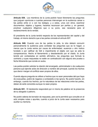 262
Centro Electrónico de Documentación e Información Judicial
Artículo 839. Los miembros de la Junta podrán hacer libremente las preguntas
que juzguen oportunas a cuantas personas intervengan en la audiencia carear a
las partes entre sí o con los testigos, y a estos, unos con otros; examinar
documentos; objetos y lugares, hacerlos reconocer por peritos y, en general,
practicar cualquiera diligencia que a su juicio, sea necesaria para el
esclarecimiento de la verdad.
El presidente de la Junta tendrá respecto de los representantes del capital y del
trabajo, el mismo derecho que a las partes concede el artículo 837.
Artículo 840. Cuando una de las partes lo pida, la otra deberá concurrir
personalmente la audiencia para contestar las preguntas que se le hagan, a
menos que la Junta exima por causa de enfermedad, ausencia u otro motivo
fundado o por calificar de fútil e impertinente el objeto con que se pida la
comparecencia. Hecho el llamamiento y desobedecido por el citado, la Junta
tendrá por contestadas en sentido afirmativo, las preguntas que formule la
contraria y cuyas respuestas no estén en contradicción con alguna otra prueba o
fecha fehaciente que conste en autos.
Las partes podrán solicitar la citación del encargado, administrador o de cualquiera
persona que ejercite actos de dirección a nombre del principal, cuando los hechos
que dieron margen al conflicto sean propios de ellos.
Cuando alguna pregunta se refiere a hechos que no sean personales del que haya
de evacuarlas, podrá de negarse a contestarla si las ignora. No podrá hacerlo, sin
embargo, cuando los hechos, por la naturaleza de las relaciones entre las partes,
deban de serle conocidos aunque no sean propios.
Artículo 841. El declarante responderá por sí mismo de palabra sin la presencia
de su abogado o patrono.
No podrá valerse de borrador de respuesta, pero se le permitirá que consulte en el
acto simples notas o apuntes, cuando a juicio de la Junta sean necesarios para
auxiliar su memoria.
 