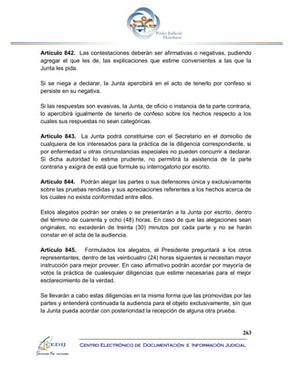 263
Centro Electrónico de Documentación e Información Judicial
Artículo 842. Las contestaciones deberán ser afirmativas o negativas, pudiendo
agregar el que les de, las explicaciones que estime convenientes a las que la
Junta les pida.
Si se niega a declarar, la Junta apercibirá en el acto de tenerlo por confeso si
persiste en su negativa.
Si las respuestas son evasivas, la Junta, de oficio o instancia de la parte contraria,
lo apercibirá igualmente de tenerlo de confeso sobre los hechos respecto a los
cuales sus respuestas no sean categóricas.
Artículo 843. La Junta podrá constituirse con el Secretario en el domicilio de
cualquiera de los interesados para la práctica de la diligencia correspondiente, si
por enfermedad u otras circunstancias especiales no pueden concurrir a declarar.
Si dicha autoridad lo estima prudente, no permitirá la asistencia de la parte
contraria y exigirá de está que formule su interrogatorio por escrito.
Artículo 844. Podrán alegar las partes o sus defensores única y exclusivamente
sobre las pruebas rendidas y sus apreciaciones referentes a los hechos acerca de
los cuales no exista conformidad entre ellos.
Estos alegatos podrán ser orales o se presentarán a la Junta por escrito, dentro
del término de cuarenta y ocho (48) horas. En caso de que las alegaciones sean
originales, no excederán de treinta (30) minutos por cada parte y no se harán
constar en el acta de la audiencia.
Artículo 845. Formulados los alegatos, el Presidente preguntará a los otros
representantes, dentro de las veinticuatro (24) horas siguientes si necesitan mayor
instrucción para mejor proveer. En caso afirmativo podrán acordar por mayoría de
votos la práctica de cualesquier diligencias que estime necesarias para el mejor
esclarecimiento de la verdad.
Se llevarán a cabo estas diligencias en la misma forma que las promovidas por las
partes y entenderá continuada la audiencia para el objeto exclusivamente, sin que
la Junta pueda acordar con posterioridad la recepción de alguna otra prueba.
 