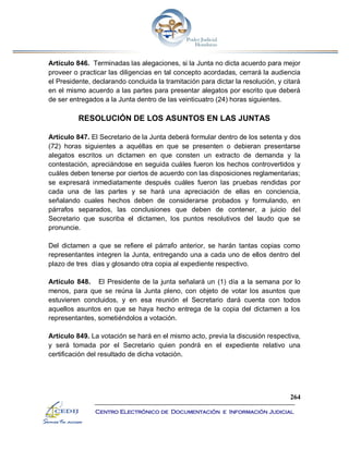 264
Centro Electrónico de Documentación e Información Judicial
Artículo 846. Terminadas las alegaciones, si la Junta no dicta acuerdo para mejor
proveer o practicar las diligencias en tal concepto acordadas, cerrará la audiencia
el Presidente, declarando concluida la tramitación para dictar la resolución, y citará
en el mismo acuerdo a las partes para presentar alegatos por escrito que deberá
de ser entregados a la Junta dentro de las veinticuatro (24) horas siguientes.
RESOLUCIÓN DE LOS ASUNTOS EN LAS JUNTAS
Artículo 847. El Secretario de la Junta deberá formular dentro de los setenta y dos
(72) horas siguientes a aquéllas en que se presenten o debieran presentarse
alegatos escritos un dictamen en que consten un extracto de demanda y la
contestación, apreciándose en seguida cuáles fueron los hechos controvertidos y
cuáles deben tenerse por ciertos de acuerdo con las disposiciones reglamentarias;
se expresará inmediatamente después cuáles fueron las pruebas rendidas por
cada una de las partes y se hará una apreciación de ellas en conciencia,
señalando cuales hechos deben de considerarse probados y formulando, en
párrafos separados, las conclusiones que deben de contener, a juicio del
Secretario que suscriba el dictamen, los puntos resolutivos del laudo que se
pronuncie.
Del dictamen a que se refiere el párrafo anterior, se harán tantas copias como
representantes integren la Junta, entregando una a cada uno de ellos dentro del
plazo de tres días y glosando otra copia al expediente respectivo.
Artículo 848. El Presidente de la junta señalará un (1) día a la semana por lo
menos, para que se reúna la Junta pleno, con objeto de votar los asuntos que
estuvieren concluidos, y en esa reunión el Secretario dará cuenta con todos
aquellos asuntos en que se haya hecho entrega de la copia del dictamen a los
representantes, sometiéndolos a votación.
Artículo 849. La votación se hará en el mismo acto, previa la discusión respectiva,
y será tomada por el Secretario quien pondrá en el expediente relativo una
certificación del resultado de dicha votación.
 