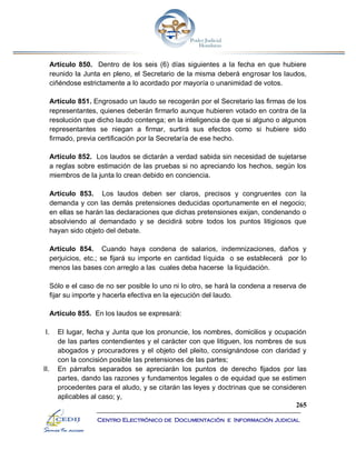 265
Centro Electrónico de Documentación e Información Judicial
Artículo 850. Dentro de los seis (6) días siguientes a la fecha en que hubiere
reunido la Junta en pleno, el Secretario de la misma deberá engrosar los laudos,
ciñéndose estrictamente a lo acordado por mayoría o unanimidad de votos.
Artículo 851. Engrosado un laudo se recogerán por el Secretario las firmas de los
representantes, quienes deberán firmarlo aunque hubieren votado en contra de la
resolución que dicho laudo contenga; en la inteligencia de que si alguno o algunos
representantes se niegan a firmar, surtirá sus efectos como si hubiere sido
firmado, previa certificación por la Secretaría de ese hecho.
Artículo 852. Los laudos se dictarán a verdad sabida sin necesidad de sujetarse
a reglas sobre estimación de las pruebas si no apreciando los hechos, según los
miembros de la junta lo crean debido en conciencia.
Artículo 853. Los laudos deben ser claros, precisos y congruentes con la
demanda y con las demás pretensiones deducidas oportunamente en el negocio;
en ellas se harán las declaraciones que dichas pretensiones exijan, condenando o
absolviendo al demandado y se decidirá sobre todos los puntos litigiosos que
hayan sido objeto del debate.
Artículo 854. Cuando haya condena de salarios, indemnizaciones, daños y
perjuicios, etc.; se fijará su importe en cantidad líquida o se establecerá por lo
menos las bases con arreglo a las cuales deba hacerse la liquidación.
Sólo e el caso de no ser posible lo uno ni lo otro, se hará la condena a reserva de
fijar su importe y hacerla efectiva en la ejecución del laudo.
Artículo 855. En los laudos se expresará:
I. El lugar, fecha y Junta que los pronuncie, los nombres, domicilios y ocupación
de las partes contendientes y el carácter con que litiguen, los nombres de sus
abogados y procuradores y el objeto del pleito, consignándose con claridad y
con la concisión posible las pretensiones de las partes;
II. En párrafos separados se apreciarán los puntos de derecho fijados por las
partes, dando las razones y fundamentos legales o de equidad que se estimen
procedentes para el aludo, y se citarán las leyes y doctrinas que se consideren
aplicables al caso; y,
 